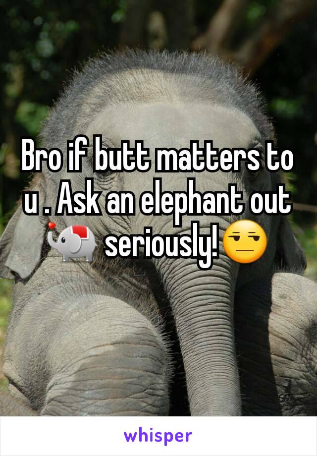 Bro if butt matters to u . Ask an elephant out 🐘 seriously!😒