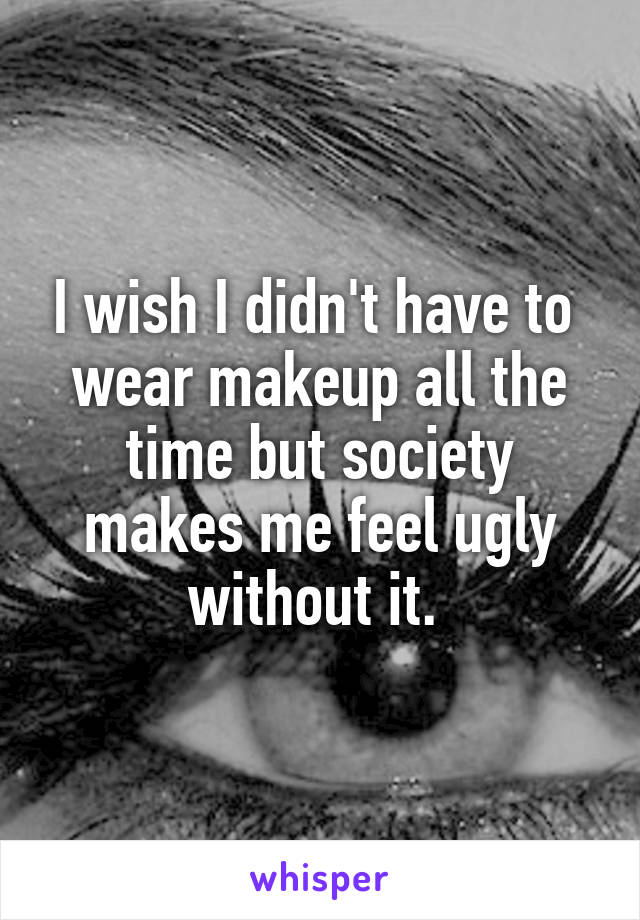 I wish I didn't have to  wear makeup all the time but society makes me feel ugly without it. 