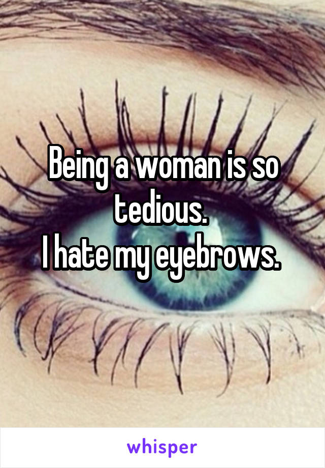 Being a woman is so tedious. 
I hate my eyebrows. 
