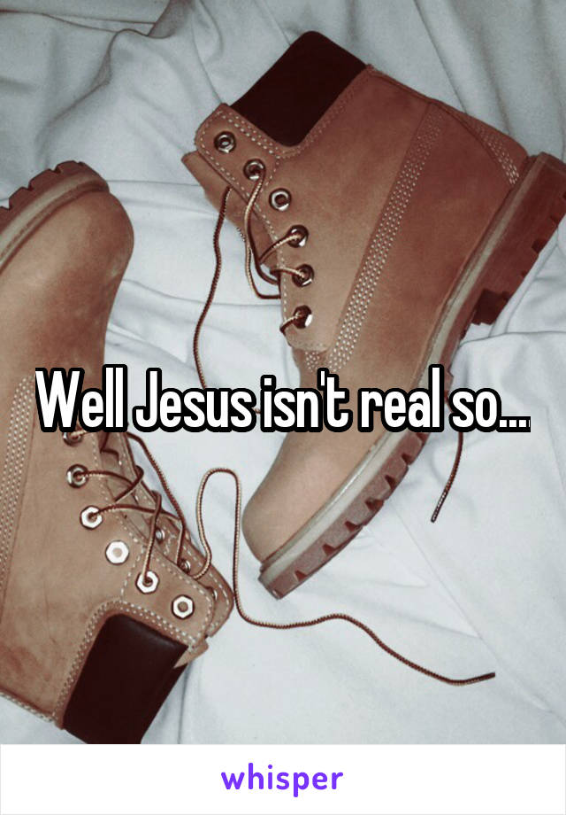 Well Jesus isn't real so....