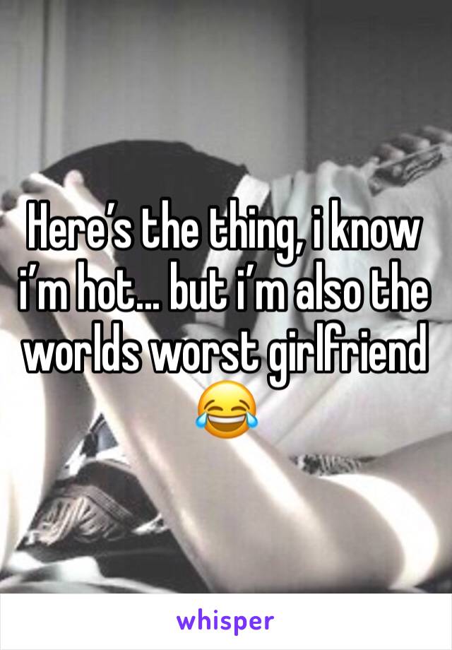 Here’s the thing, i know i’m hot... but i’m also the worlds worst girlfriend 😂