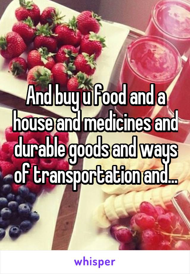 And buy u food and a house and medicines and durable goods and ways of transportation and...