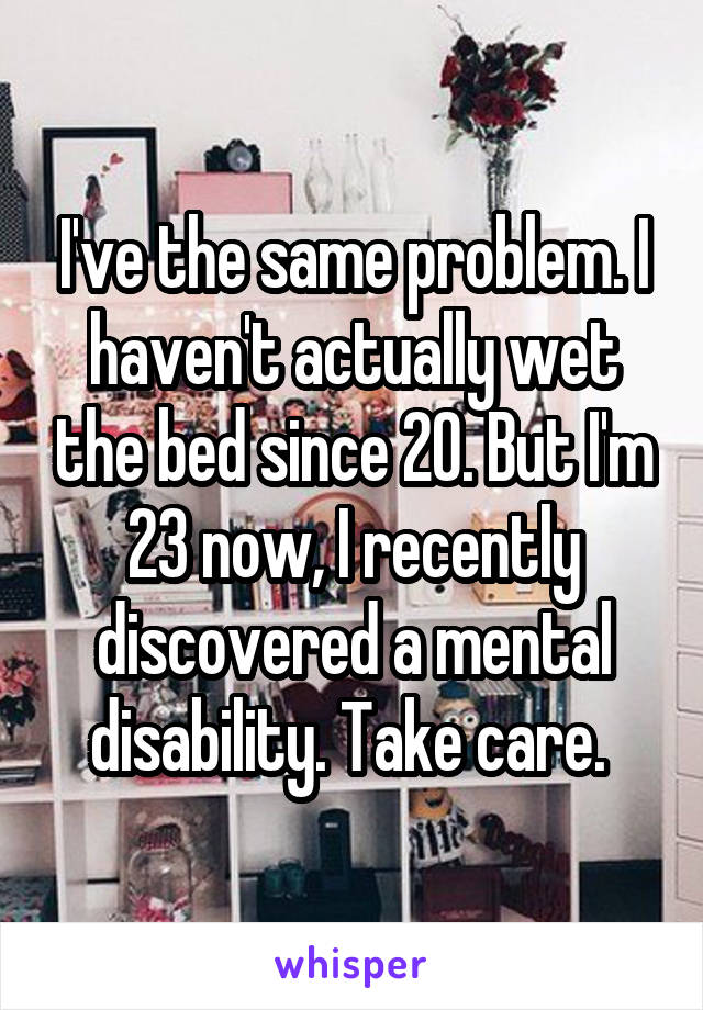 I've the same problem. I haven't actually wet the bed since 20. But I'm 23 now, I recently discovered a mental disability. Take care. 