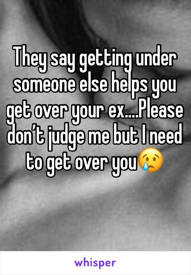 They say getting under someone else helps you get over your ex....Please don’t judge me but I need to get over you😢