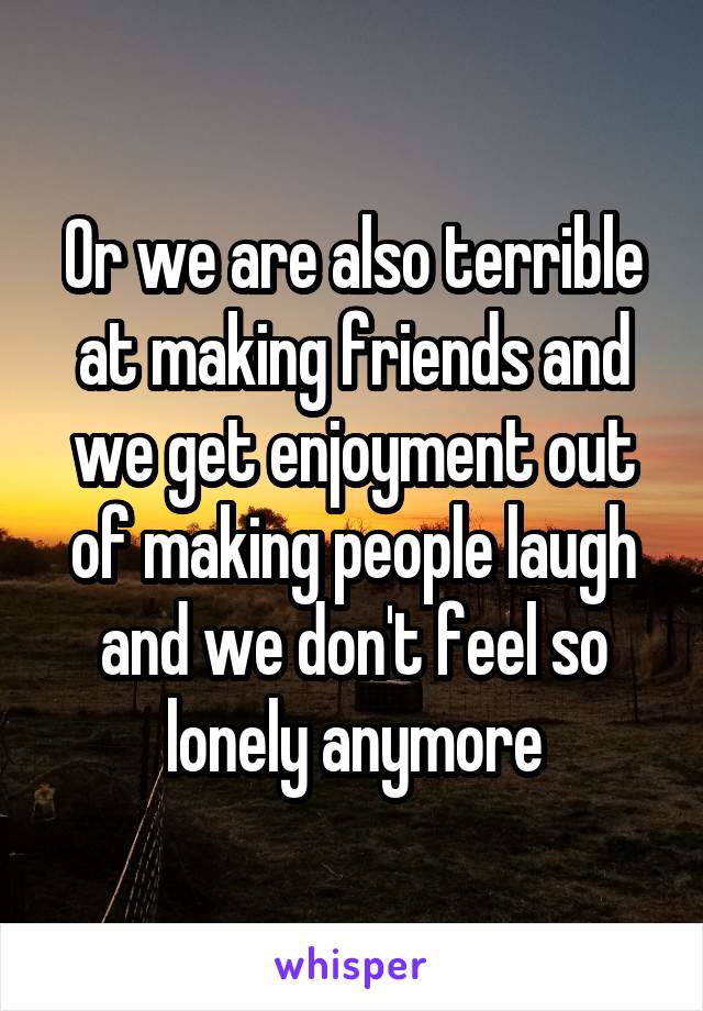 Or we are also terrible at making friends and we get enjoyment out of making people laugh and we don't feel so lonely anymore