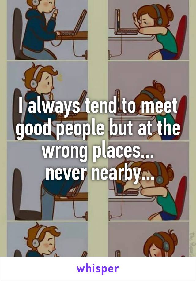 I always tend to meet good people but at the wrong places...
 never nearby...