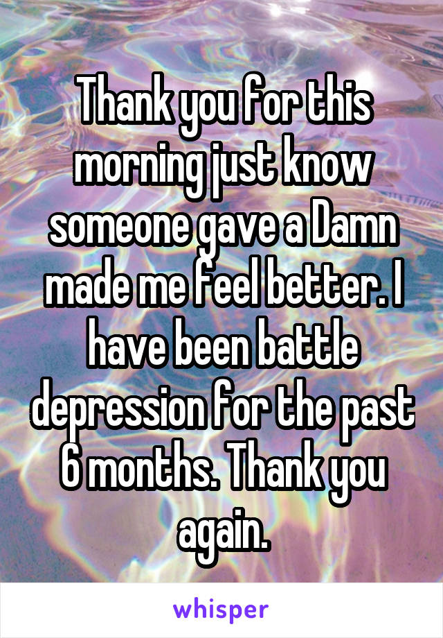 Thank you for this morning just know someone gave a Damn made me feel better. I have been battle depression for the past 6 months. Thank you again.