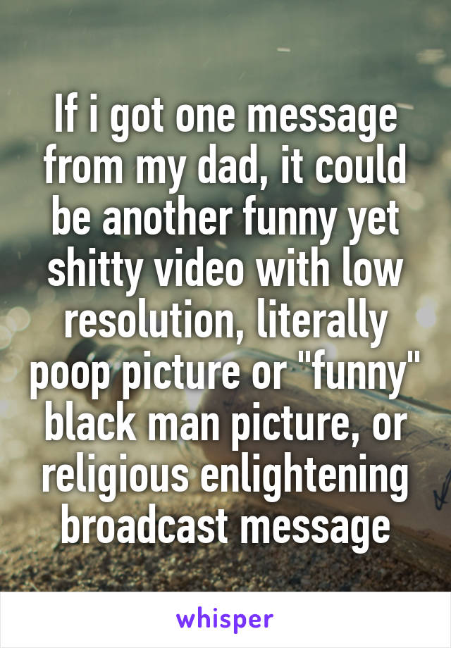 If i got one message from my dad, it could be another funny yet shitty video with low resolution, literally poop picture or "funny" black man picture, or religious enlightening broadcast message
