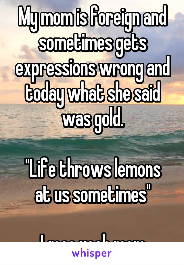 My mom is foreign and sometimes gets expressions wrong and today what she said was gold.

"Life throws lemons at us sometimes"

Lmao yeah mom