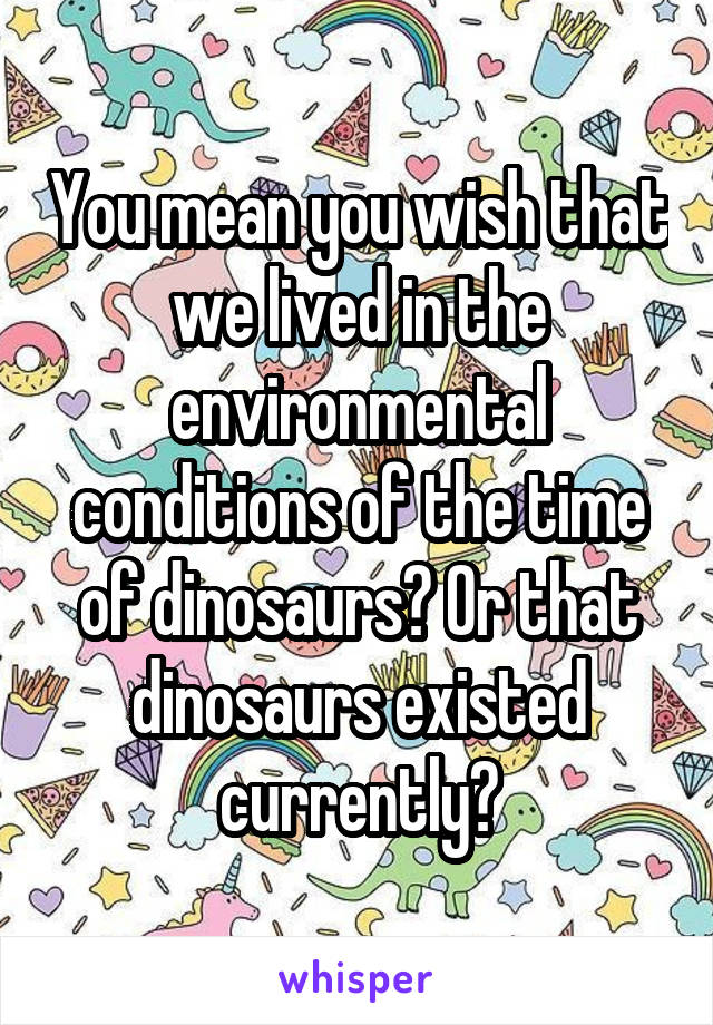 You mean you wish that we lived in the environmental conditions of the time of dinosaurs? Or that dinosaurs existed currently?