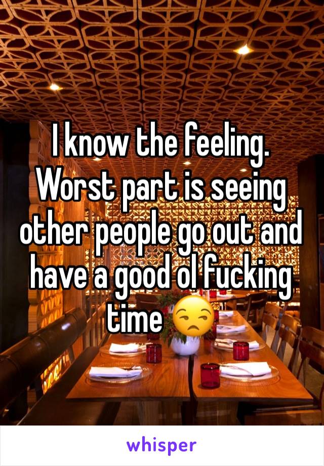 I know the feeling. Worst part is seeing other people go out and have a good ol fucking time 😒