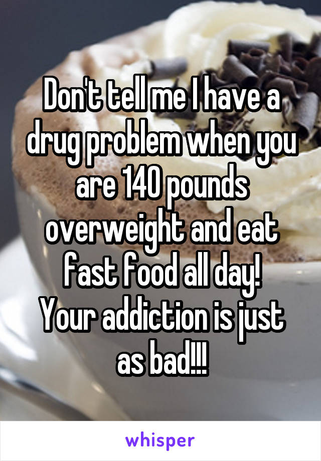 Don't tell me I have a drug problem when you are 140 pounds overweight and eat fast food all day!
Your addiction is just as bad!!!