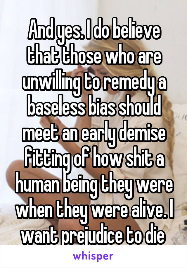 And yes. I do believe that those who are unwilling to remedy a baseless bias should meet an early demise fitting of how shit a human being they were when they were alive. I want prejudice to die 