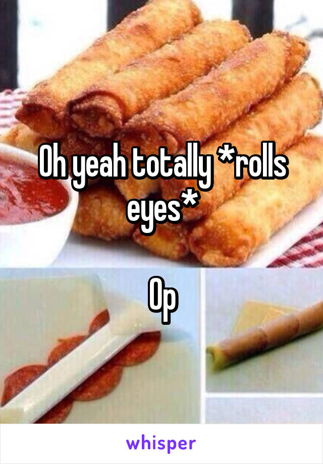 Oh yeah totally *rolls eyes*

Op