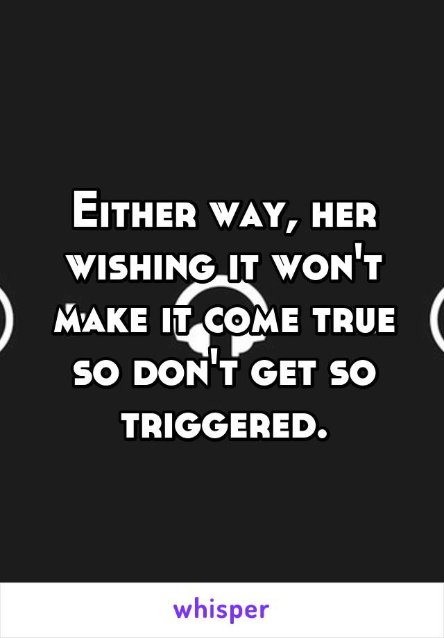 Either way, her wishing it won't make it come true so don't get so triggered.