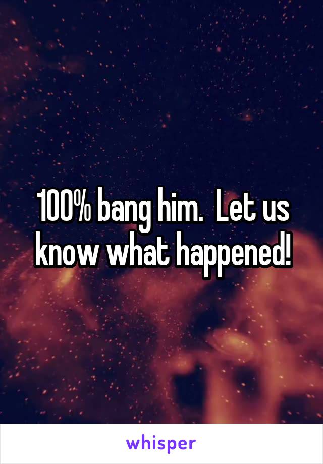 100% bang him.  Let us know what happened!