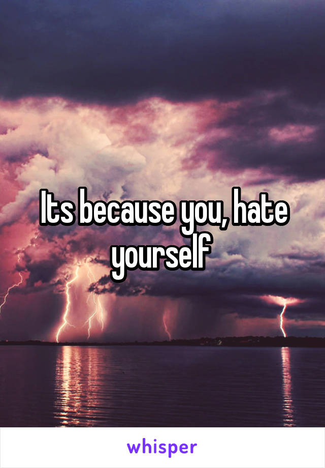 Its because you, hate yourself 