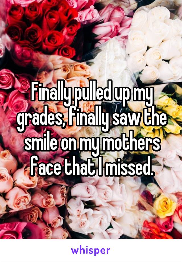 Finally pulled up my grades, finally saw the smile on my mothers face that I missed.