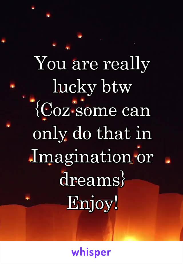 You are really lucky btw
{Coz some can only do that in Imagination or dreams}
Enjoy!