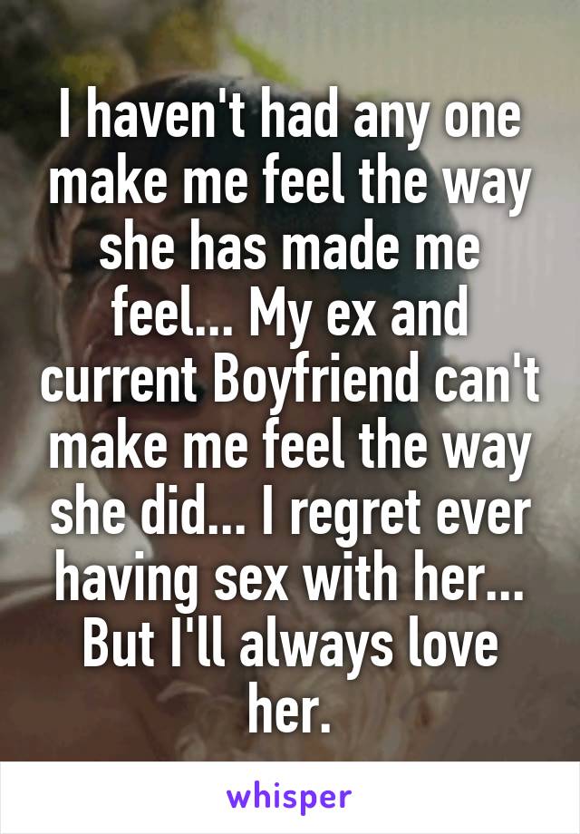 I haven't had any one make me feel the way she has made me feel... My ex and current Boyfriend can't make me feel the way she did... I regret ever having sex with her... But I'll always love her.