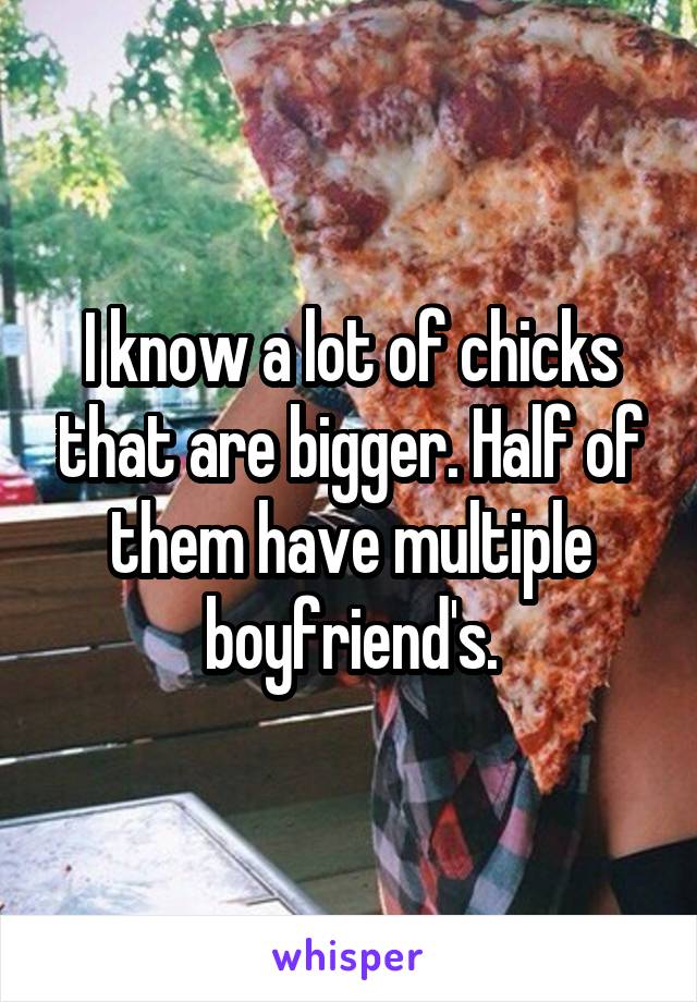 I know a lot of chicks that are bigger. Half of them have multiple boyfriend's.