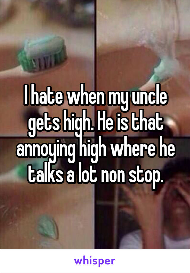I hate when my uncle gets high. He is that annoying high where he talks a lot non stop.