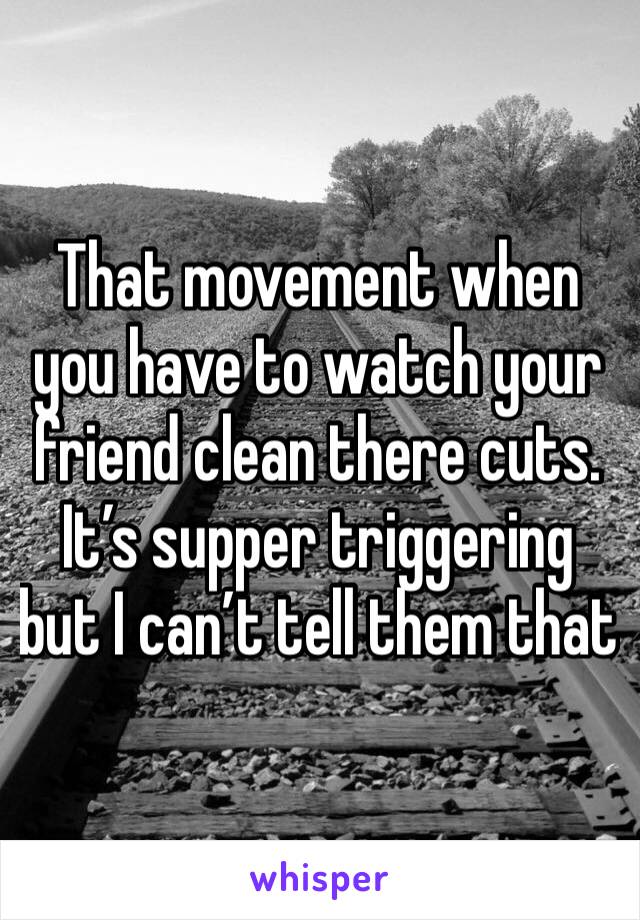 That movement when you have to watch your friend clean there cuts. It’s supper triggering but I can’t tell them that 