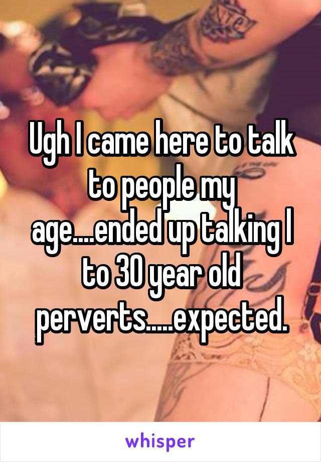 Ugh I came here to talk to people my age....ended up talking l to 30 year old perverts.....expected.
