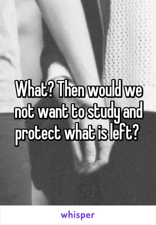 What? Then would we not want to study and protect what is left? 