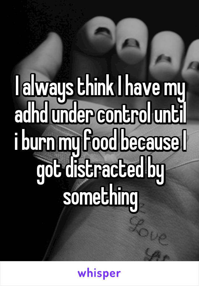 I always think I have my adhd under control until i burn my food because I got distracted by something