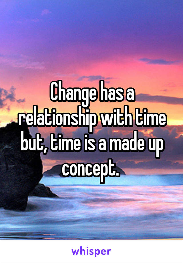 Change has a relationship with time but, time is a made up concept. 