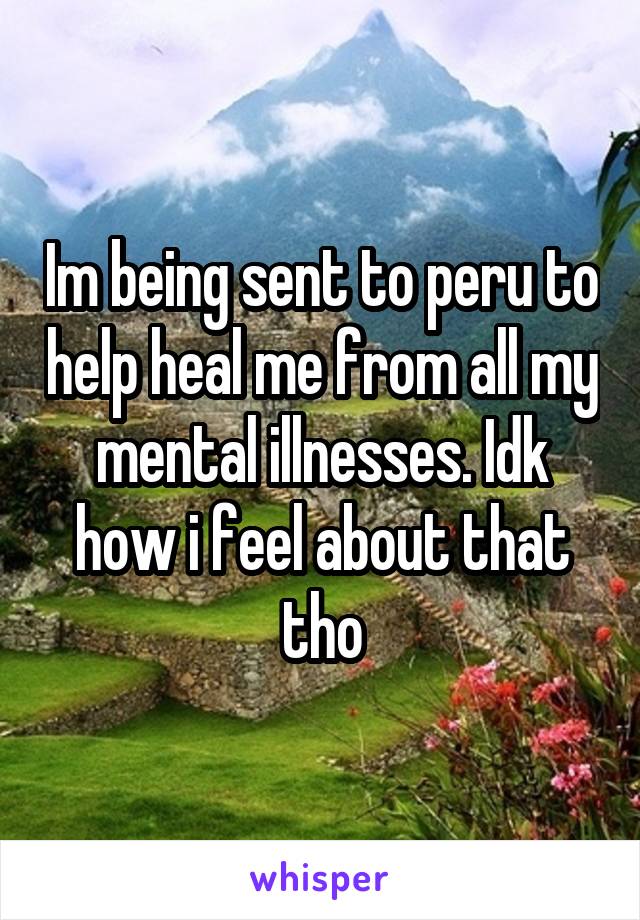 Im being sent to peru to help heal me from all my mental illnesses. Idk how i feel about that tho