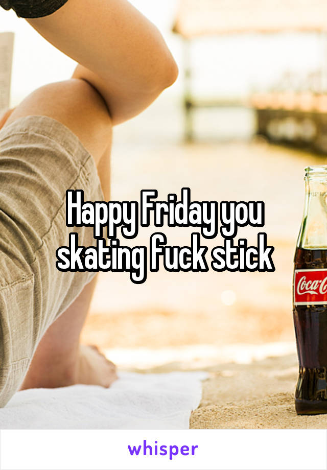 Happy Friday you skating fuck stick