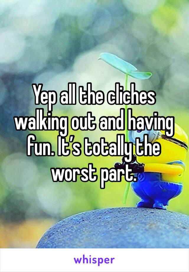 Yep all the cliches walking out and having fun. It’s totally the worst part.
