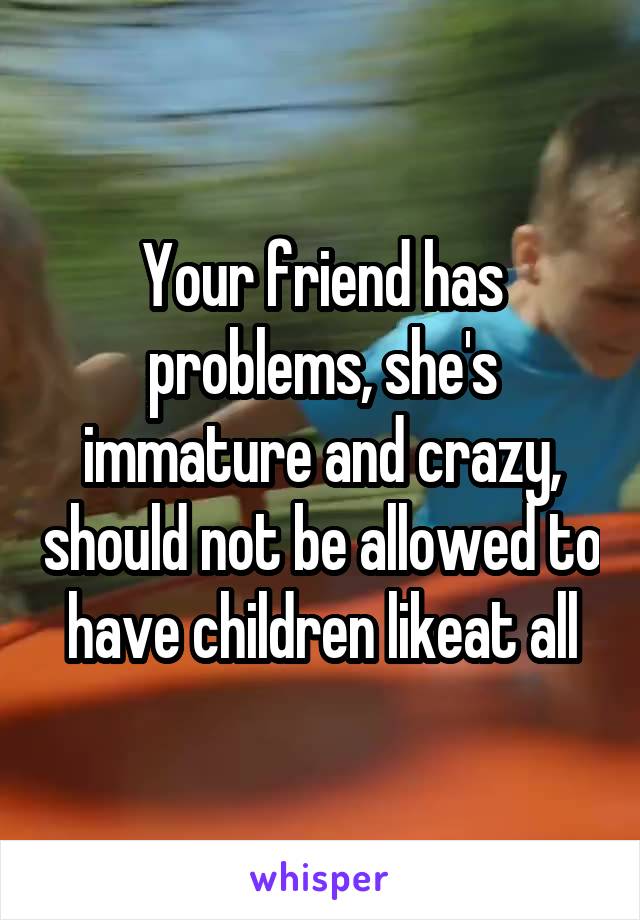 Your friend has problems, she's immature and crazy, should not be allowed to have children likeat all
