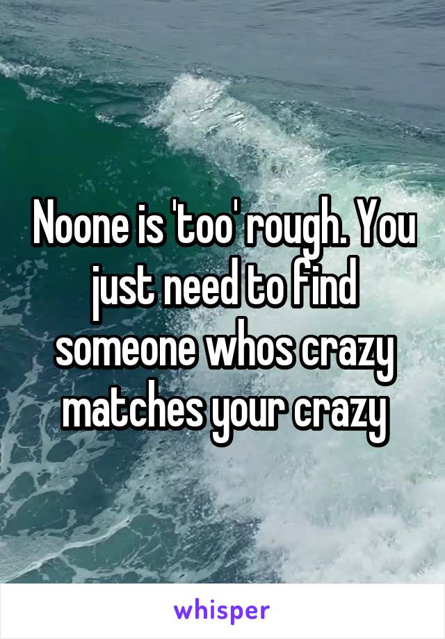 Noone is 'too' rough. You just need to find someone whos crazy matches your crazy
