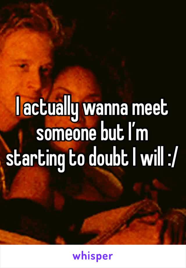 I actually wanna meet someone but I’m starting to doubt I will :/