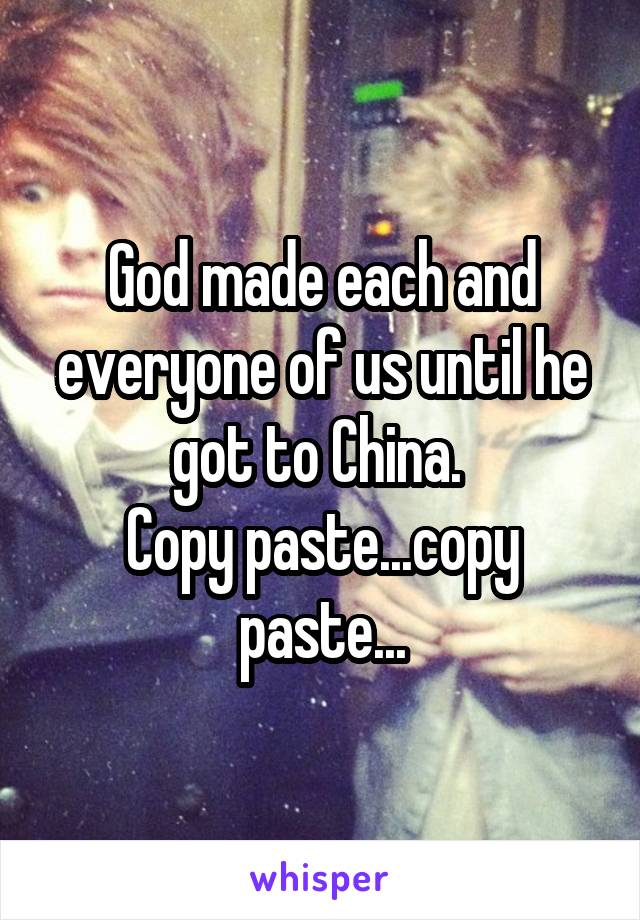God made each and everyone of us until he got to China. 
Copy paste...copy paste...