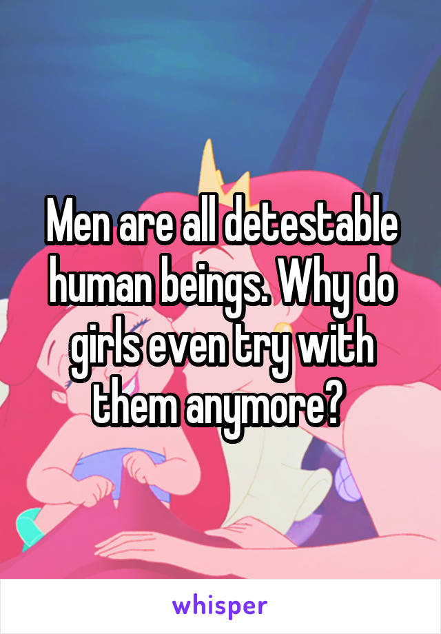 Men are all detestable human beings. Why do girls even try with them anymore? 