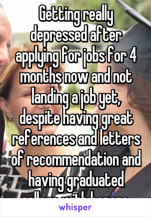 Getting really depressed after applying for jobs for 4 months now and not landing a job yet, despite having great references and letters of recommendation and having graduated college with honors.