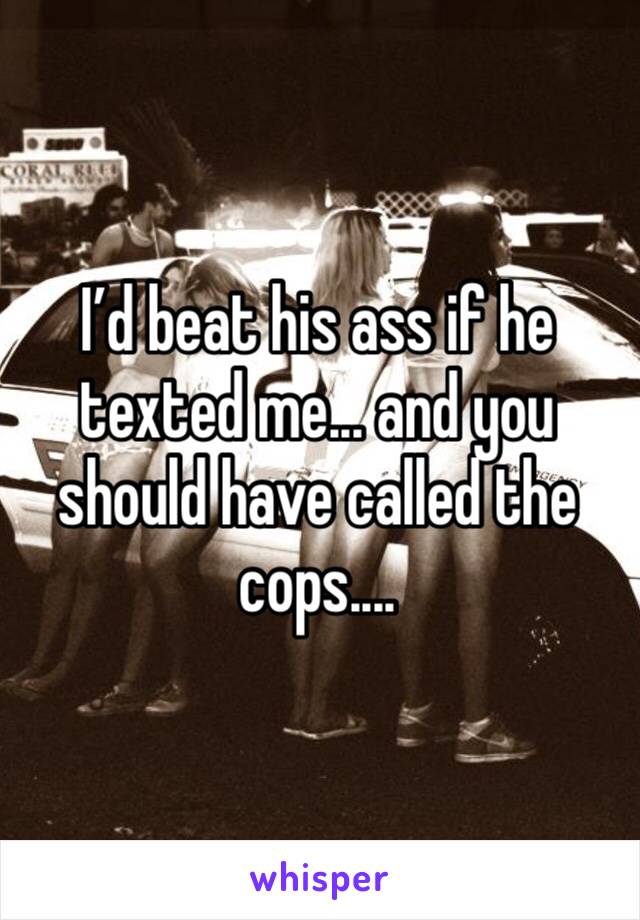 I’d beat his ass if he texted me... and you should have called the cops....