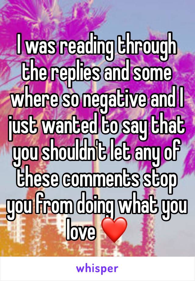 I was reading through the replies and some where so negative and I just wanted to say that you shouldn't let any of these comments stop you from doing what you love ❤️ 