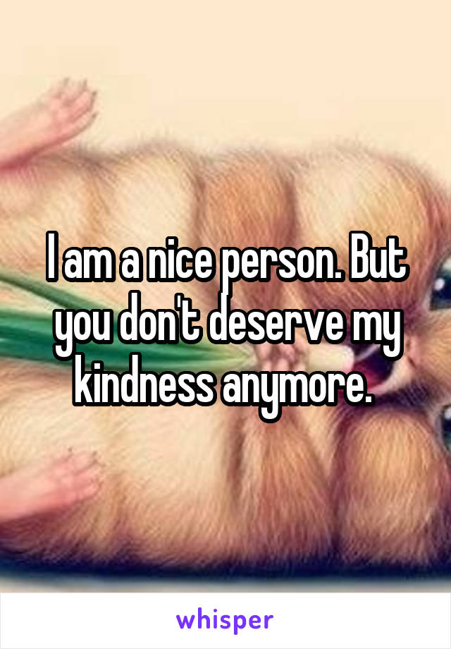I am a nice person. But you don't deserve my kindness anymore. 