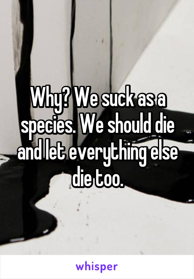 Why? We suck as a species. We should die and let everything else die too.