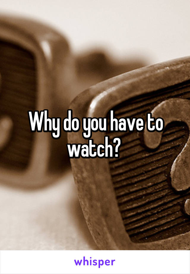 Why do you have to watch? 
