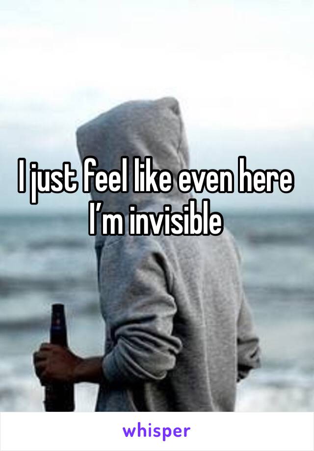 I just feel like even here I’m invisible 