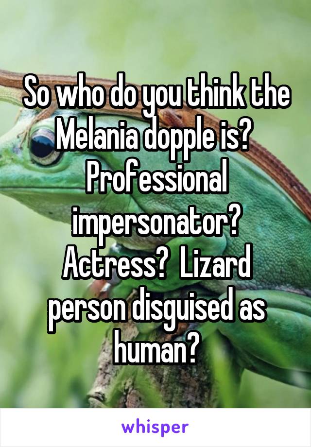 So who do you think the Melania dopple is?  Professional impersonator? Actress?  Lizard person disguised as human?