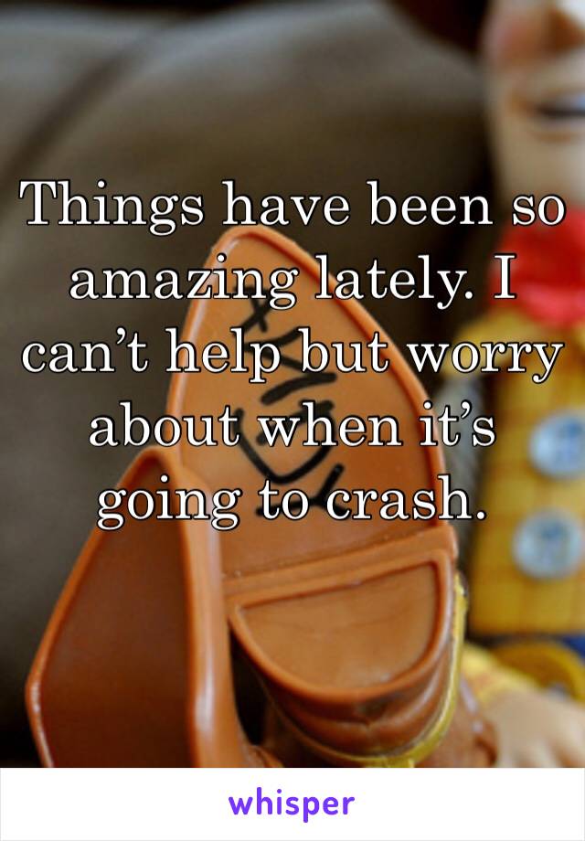 Things have been so amazing lately. I can’t help but worry about when it’s going to crash. 