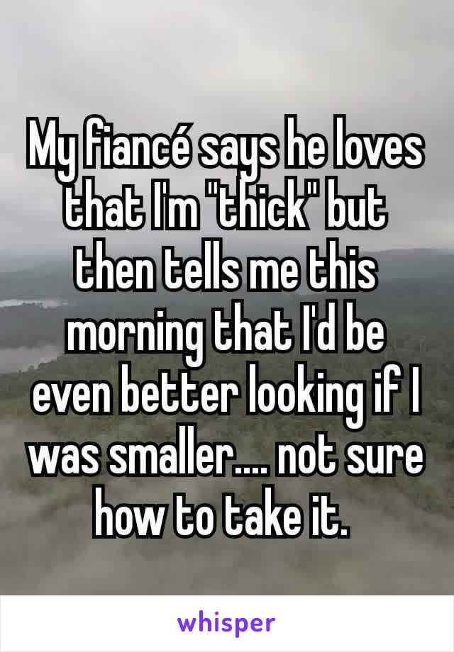My fiancé says he loves that I'm "thick" but then tells me this morning that I'd be even better looking if I was smaller.... not sure how to take it. 