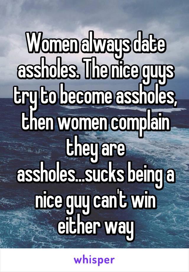 Women always date assholes. The nice guys try to become assholes, then women complain they are assholes...sucks being a nice guy can't win either way